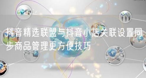抖音精选联盟与抖音小店关联设置同步商品管理更方便技巧