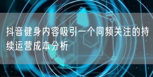 抖音健身内容吸引一个同频关注的持续运营成本分析