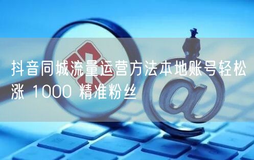 抖音同城流量运营方法本地账号轻松涨 1000 精准粉丝