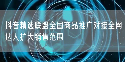 抖音精选联盟全国商品推广对接全网达人扩大销售范围