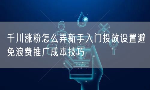 千川涨粉怎么弄新手入门投放设置避免浪费推广成本技巧