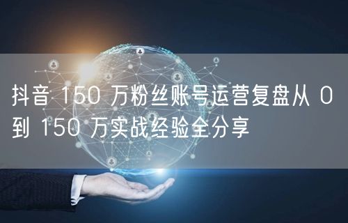 抖音 150 万粉丝账号运营复盘从 0 到 150 万实战经验全分享
