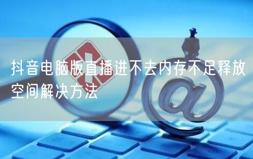 抖音电脑版直播进不去内存不足释放空间解决方法