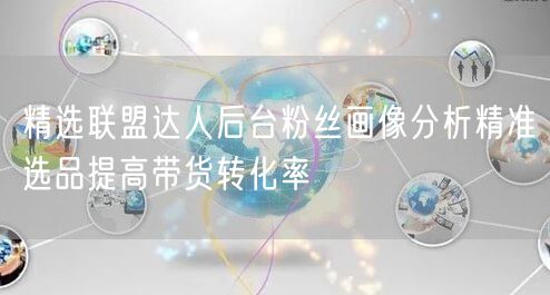 精选联盟达人后台粉丝画像分析精准选品提高带货转化率