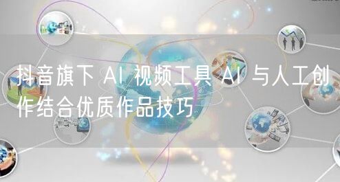 抖音旗下 AI 视频工具 AI 与人工创作结合优质作品技巧