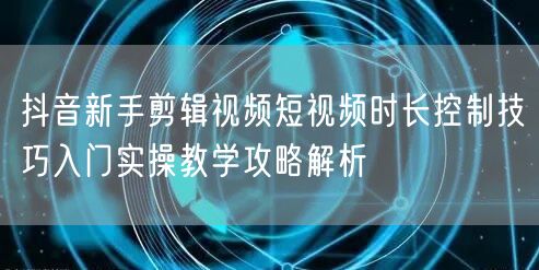 抖音新手剪辑视频短视频时长控制技巧入门实操教学攻略解析