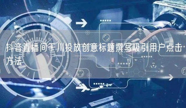 抖音直播间千川投放创意标题撰写吸引用户点击方法