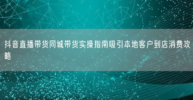 抖音直播带货同城带货实操指南吸引本地客户到店消费攻略