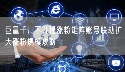 巨量千川不开播涨粉矩阵账号联动扩大涨粉规模攻略