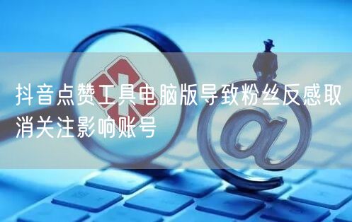 抖音点赞工具电脑版导致粉丝反感取消关注影响账号