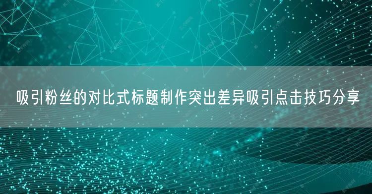 吸引粉丝的对比式标题制作突出差异吸引点击技巧分享