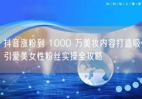 抖音涨粉到 1000 万美妆内容打造吸引爱美女性粉丝实操全攻略