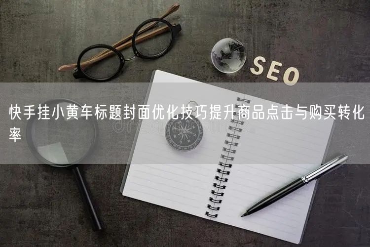 快手挂小黄车标题封面优化技巧提升商品点击与购买转化率