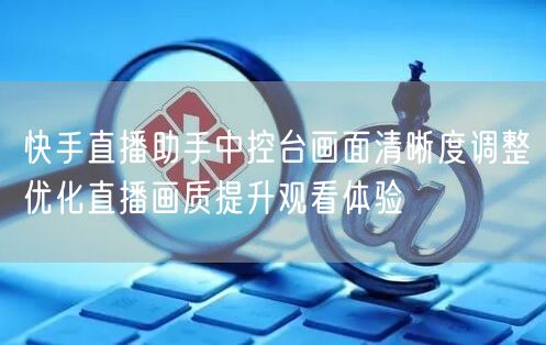 快手直播助手中控台画面清晰度调整优化直播画质提升观看体验