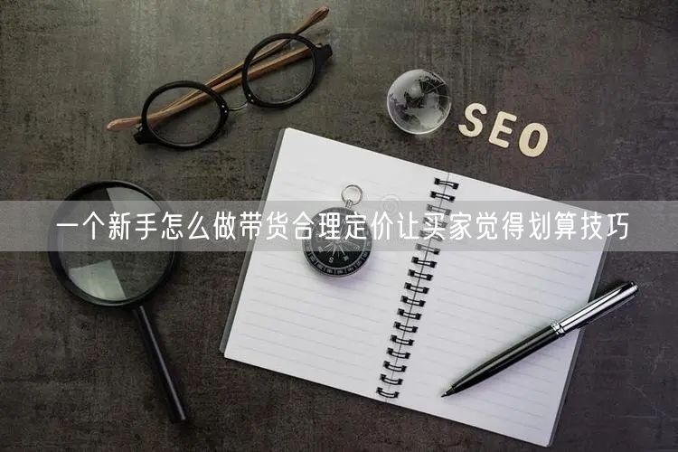 一个新手怎么做带货合理定价让买家觉得划算技巧