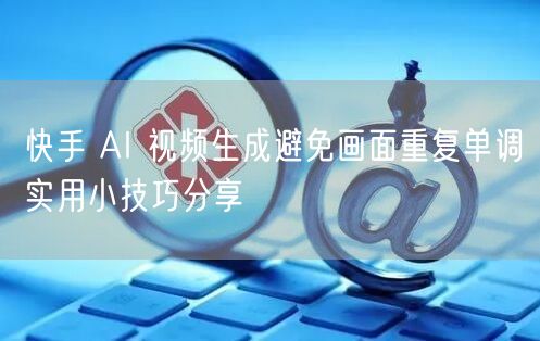快手 AI 视频生成避免画面重复单调实用小技巧分享