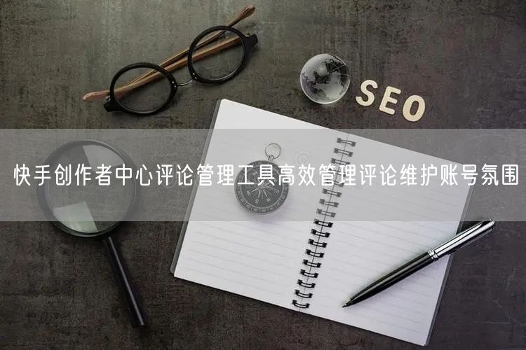 快手创作者中心评论管理工具高效管理评论维护账号氛围