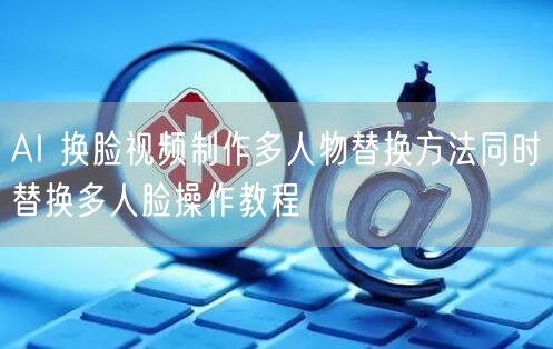 AI 换脸视频制作多人物替换方法同时替换多人脸操作教程