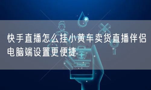 快手直播怎么挂小黄车卖货直播伴侣电脑端设置更便捷