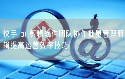 快手 ai 剪辑软件团队协作批量管理剪辑提高运营效率技巧