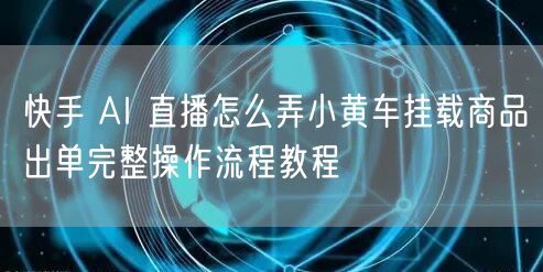 快手 AI 直播怎么弄小黄车挂载商品出单完整操作流程教程