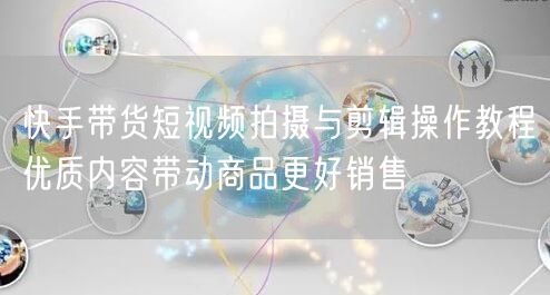 快手带货短视频拍摄与剪辑操作教程优质内容带动商品更好销售