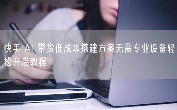 快手 AI 带货低成本搭建方案无需专业设备轻松开启教程