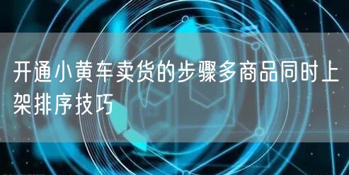 开通小黄车卖货的步骤多商品同时上架排序技巧