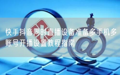 快手抖音同时直播设备准备多手机多账号开播设置教程指南