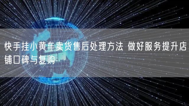 快手挂小黄车卖货售后处理方法 做好服务提升店铺口碑与复购