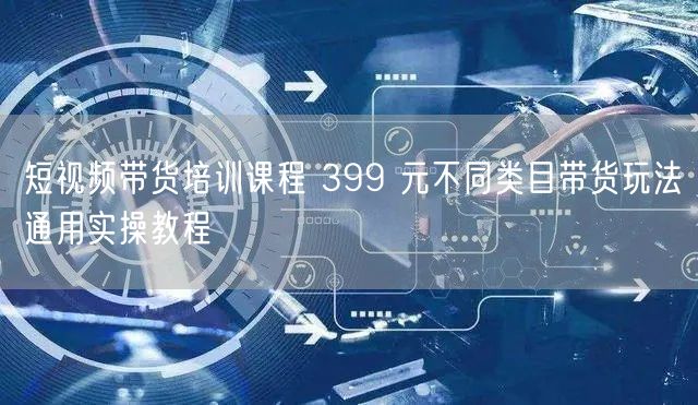 短视频带货培训课程 399 元不同类目带货玩法通用实操教程