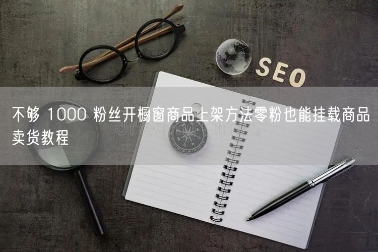 不够 1000 粉丝开橱窗商品上架方法零粉也能挂载商品卖货教程