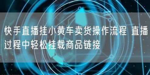 快手直播挂小黄车卖货操作流程 直播过程中轻松挂载商品链接