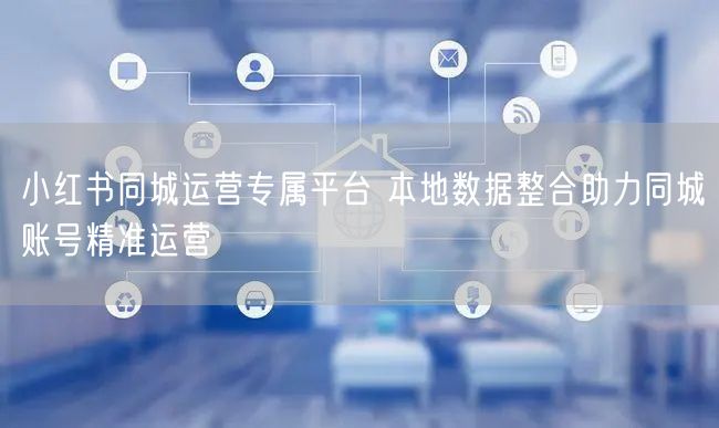 小红书同城运营专属平台 本地数据整合助力同城账号精准运营