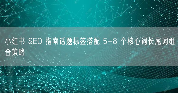 小红书 SEO 指南话题标签搭配 5-8 个核心词长尾词组合策略