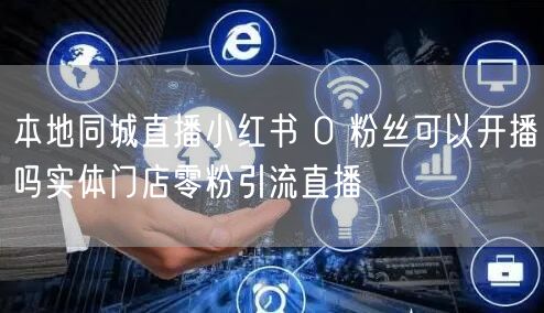 本地同城直播小红书 0 粉丝可以开播吗实体门店零粉引流直播