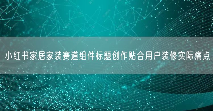 小红书家居家装赛道组件标题创作贴合用户装修实际痛点