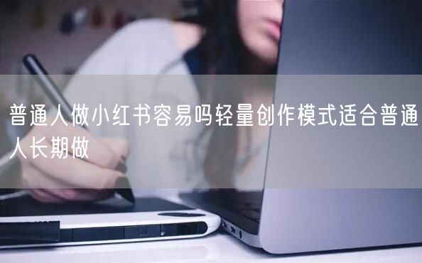 普通人做小红书容易吗轻量创作模式适合普通人长期做