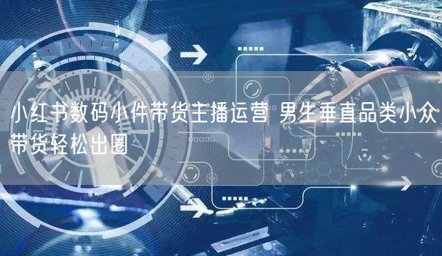 小红书数码小件带货主播运营 男生垂直品类小众带货轻松出圈