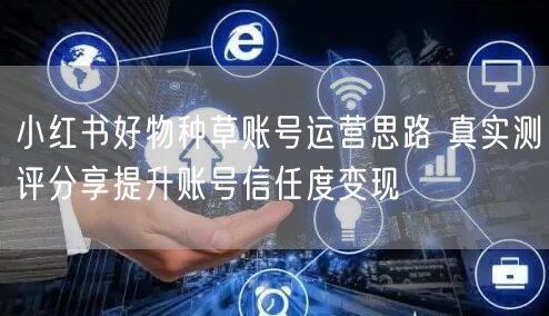 小红书好物种草账号运营思路 真实测评分享提升账号信任度变现