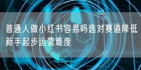 普通人做小红书容易吗选对赛道降低新手起步运营难度