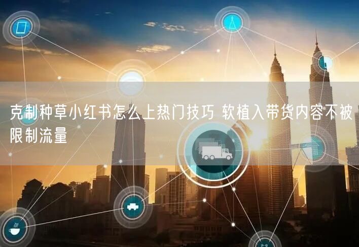 克制种草小红书怎么上热门技巧 软植入带货内容不被限制流量