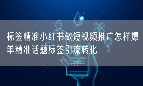 标签精准小红书做短视频推广怎样爆单精准话题标签引流转化