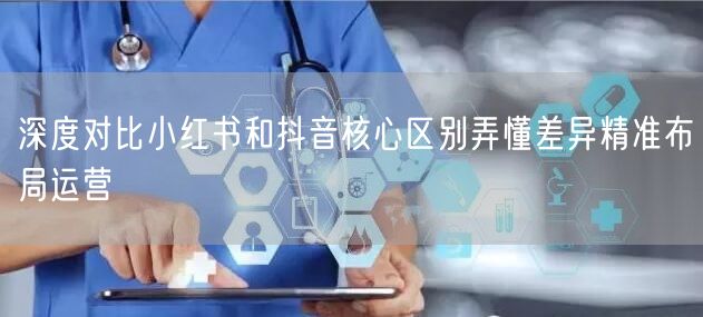 深度对比小红书和抖音核心区别弄懂差异精准布局运营