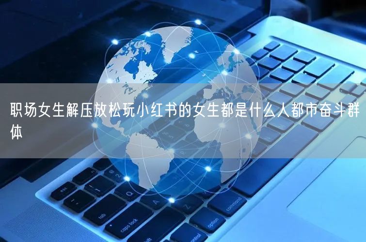 职场女生解压放松玩小红书的女生都是什么人都市奋斗群体