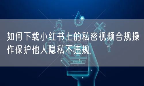 如何下载小红书上的私密视频合规操作保护他人隐私不违规