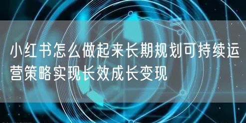 小红书怎么做起来长期规划可持续运营策略实现长效成长变现