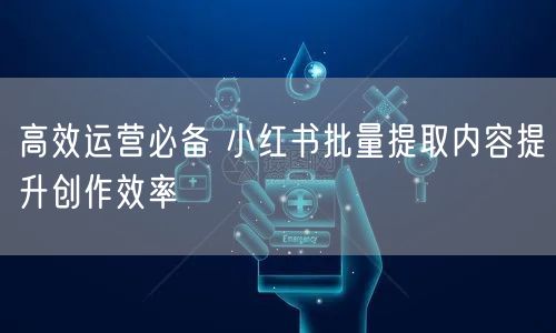 高效运营必备 小红书批量提取内容提升创作效率