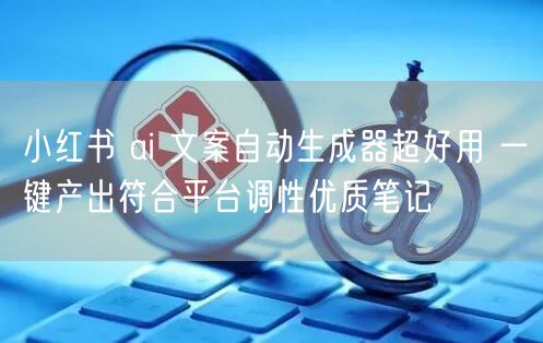 小红书 ai 文案自动生成器超好用 一键产出符合平台调性优质笔记