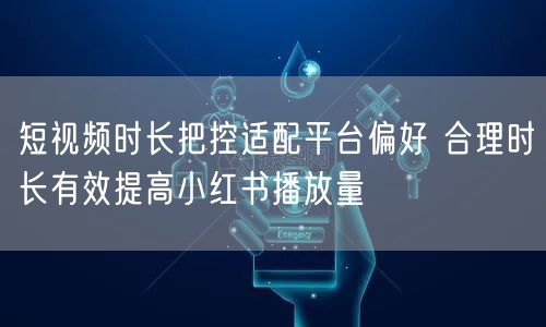 短视频时长把控适配平台偏好 合理时长有效提高小红书播放量